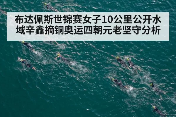 布达佩斯世锦赛女子10公里公开水域辛鑫摘铜奥运四朝元老坚守分析