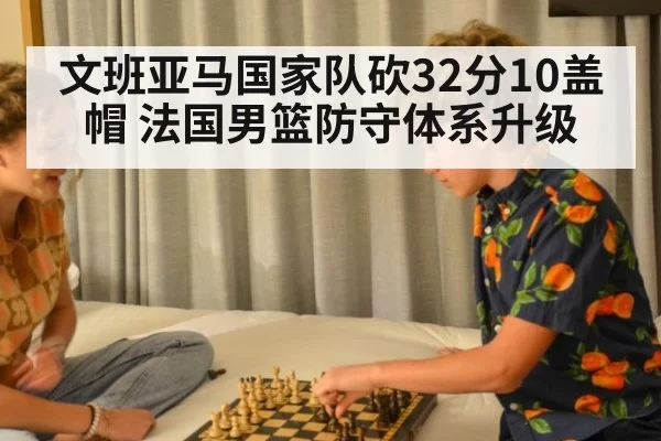 文班亚马国家队砍32分10盖帽 法国男篮防守体系升级